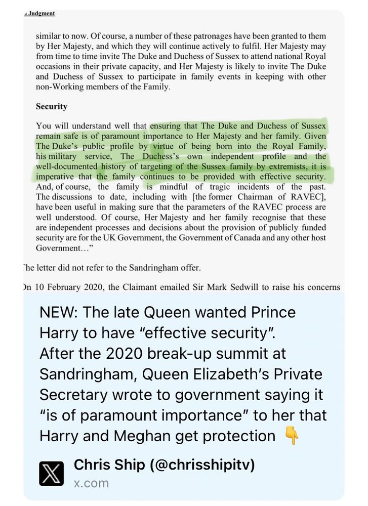 Judemsat
similar to now. Of course, a number of these patronages have been granted to them by Her Majesty, and which they will continue actively to fulfil. Her Majesty may from time to time invite The Duke and Duchess of Sussex to attend national Royal occasions in their private capacity, and Her Majesty is likely to invite The Duke and Duchess of Sussex to participate in family events in keeping with other non-Working members of the Family.
Security
You will understand well that ensuring that The Duke and Duchess of Sussex remain safe is of paramount importance to Her Majesty and her family. Given The Duke's public profile by virtue of being born into the Royal Family, his military service,
The Duchess's
own
independent
profile
and the
well-documented history of targeting of the Sussex family by extremists, it is imperative that the family continues to be provided with effective security.
And, of course, the family is mindful of tragic incidents of the past.
The discussions to date, including with [the former Chairman of RAVEC]. have been useful in making sure that the parameters of the RAVEC process are well understood. Of course, Her Majesty and her family recognise that these are independent processes and decisions about the provision of publicly funded security are for the UK Government, the Government of Canada and any other host Government..."
The letter did not refer to the Sandringham offer.
On 10 February 2020, the Claimant emailed Sir Mark Sedwill to raise his concerns
NEW: The late Queen wanted Prince Harry to have "effective security".
After the 2020 break-up summit at Sandringham, Queen Elizabeth's Private Secretary wrote to government saying it
"is of paramount importance" to her that Harry and Meghan get protection