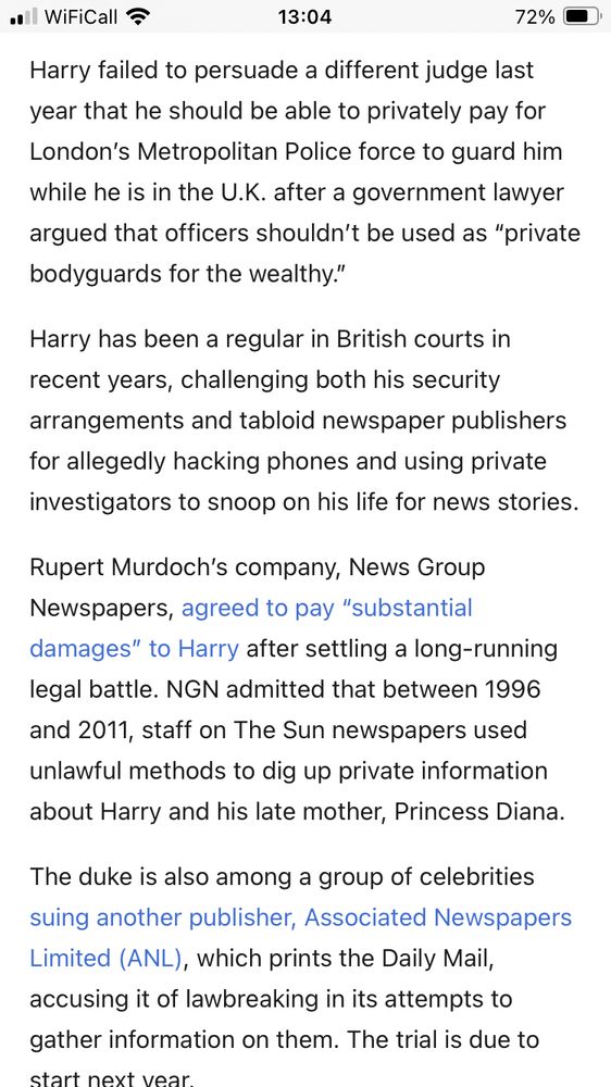 all WiFiCall?
13:04
72% 0
Harry failed to persuade a different judge last year that he should be able to privately pay for London's Metropolitan Police force to guard him while he is in the U.K. after a government lawyer argued that officers shouldn't be used as "private bodyguards for the wealthy."
Harry has been a regular in British courts in recent years, challenging both his security arrangements and tabloid newspaper publishers for allegedly hacking phones and using private investigators to snoop on his life for news stories.
Rupert Murdoch's company, News Group Newspapers, agreed to pay "substantial damages" to Harry after settling a long-running legal battle. NGN admitted that between 1996 and 2011, staff on The Sun newspapers used unlawful methods to dig up private information about Harry and his late mother, Princess Diana.
The duke is also among a group of celebrities suing another publisher, Associated Newspapers Limited (ANL), which prints the Daily Mail, accusing it of lawbreaking in its attempts to gather information on them. The trial is due to
ctart neyt wear