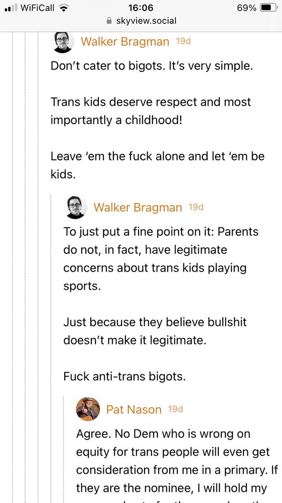 Walker Bragman 19d Don't cater to bigots. It's very simple. Trans kids deserve respect and most importantly a childhood! Leave 'em the fuck alone and let 'em be kids. Walker Bragman 19d To just put a fine point on it: Parents do not, in fact, have legitimate concerns about trans kids playing sports. Just because they believe bullshit doesn't make it legitimate. Fuck anti-trans bigots. Pat Nason 19d Agree. No Dem who is wrong on equity for trans people will even get consideration from me in a primary. If they are the nominee, I will hold