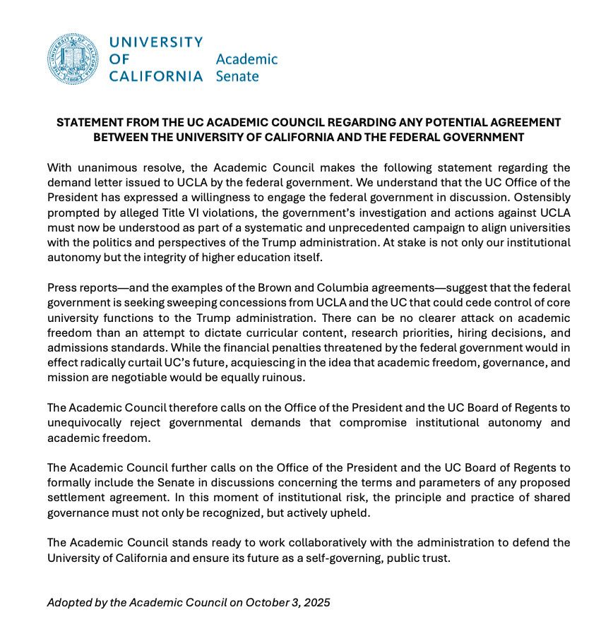 UNIVERSITY OF CALIFORNIA Senate

STATEMENT FROM THE UC ACADEMIC COUNCIL REGARDING ANY POTENTIAL AGREEMENT BETWEEN THE UNIVERSITY OF CALIFORNIA AND THE FEDERAL GOVERNMENT

With unanimous resolve, the Academic Council makes the following statement regarding the demand letter issued to UCLA by the federal government. We understand that the UC Office of the President has expressed a willingness to engage the federal government in discussion. Ostensibly prompted by alleged Title VI violations, the government's investigation and actions against UCLA must now be understood as part of a systematic and unprecedented campaign to align universities with the politics and perspectives of the Trump administration. At stake is not only our institutional autonomy but the integrity of higher education itself. 

Press reports-and the examples of the Brown and Columbia agreements-suggest that the federal government is seeking sweeping concessions from UCLA and the UC that could cede control of core university functions to the Trump administration. There can be no clearer attack on academic freedom than an attempt to dictate curricular content, research priorities, hiring decisions, and admissions standards. While the financial penalties threatened by the federal government would in effect radically curtail UC's future, acquiescing in the idea that academic freedom, governance, and mission are negotiable would be equally ruinous. 

The Academic Council therefore calls on the Office of the President and the UC Board of Regents to unequivocally reject governmental demands that compromise institutional autonomy and academic freedom. 

The Academic Council further calls on the Office of the President and the UC Board of Regents to formally include the Senate in discussions concerning the terms and parameters of any proposed settlement agreement. [Last couple sentences cut off due to the alt text limit.]
