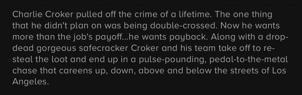 Charlie Croker pulled off the crime of a lifetime. The one thing that he didn't plan on was being double-crossed. Now he wants more than the job's payoff..he wants payback. Along with a drop-dead gorgeous safecracker Croker and his team take off to re-steal the loot and end up in a pulse-pounding, pedal-to-the-metal chase that careens up, down, above and below the streets of Los Angeles.