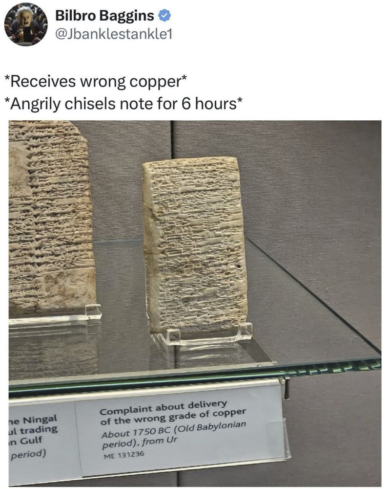Photograph of a clay tablet in a museum labelled "Complaint about delivery of the wrong grade of copper. About 1750 BC (Old Babylonian period), from Ur" 
Posted with the comment:
*Receives wrong copper*
*Angrily chisels note for 6 hours*