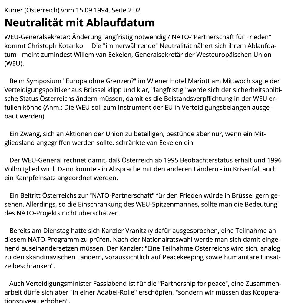 Kurier (Österreich) vom 15.09.1994, Seite 2 02
Neutralität mit Ablaufdatum
WEU-Generalsekretär: Änderung langfristig notwendig / NATO-"Partnerschaft für Frieden" kommt Christoph Kotanko     Die "immerwährende" Neutralität nähert sich ihrem Ablaufdatum - meint zumindest Willem van Eekelen, Generalsekretär der Westeuropäischen Union (WEU). 

   Beim Symposium "Europa ohne Grenzen?" im Wiener Hotel Mariott am Mittwoch sagte der Verteidigungspolitiker aus Brüssel klipp und klar, "langfristig" werde sich der sicherheitspolitische Status Österreichs ändern müssen, damit es die Beistandsverpflichtung in der WEU erfüllen könne (Anm.: Die WEU soll zum Instrument der EU in Verteidigungsbelangen ausgebaut werden). 

   Ein Zwang, sich an Aktionen der Union zu beteiligen, bestünde aber nur, wenn ein Mitgliedsland angegriffen werden sollte, schränkte van Eekelen ein. 

   Der WEU-General rechnet damit, daß Österreich ab 1995 Beobachterstatus erhält und 1996 Vollmitglied wird. Dann könnte - in Absprache mit den anderen Ländern - im Krisenfall auch ein Kampfeinsatz angeordnet werden. 

   Ein Beitritt Österreichs zur "NATO-Partnerschaft" für den Frieden würde in Brüssel gern gesehen. Allerdings, so die Einschränkung des WEU-Spitzenmannes, sollte man die Bedeutung des NATO-Projekts nicht überschätzen. 

   Bereits am Dienstag hatte sich Kanzler Vranitzky dafür ausgesprochen, eine Teilnahme an diesem NATO-Programm zu prüfen. Nach der Nationalratswahl werde man sich damit eingehend auseinandersetzen müssen. Der Kanzler: "Eine Teilnahme Österreichs wird sich, analog zu den skandinavischen Ländern, voraussichtlich auf Peacekeeping sowie humanitäre Einsätze beschränken". 

   Auch Verteidigungsminister Fasslabend ist für die "Partnership for peace", eine Zusammenarbeit dürfe sich aber "in einer Adabei-Rolle" erschöpfen, "sondern wir müssen das Kooperationsniveau erhöhen". 

   Die Offiziersgesellschaft begrüßt die Überlegungen in Richtung NATO-Partnerschaft. Derzeit stelle der Nordatlan…