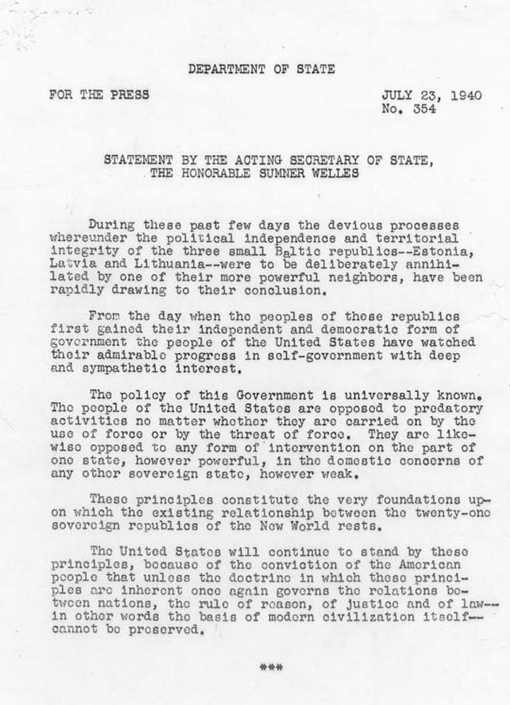 During these past few days the devious processes whereunder the political independence and territorial integrity of the three small Baltic Republics – Estonia, Latvia, and Lithuania – were to be deliberately annihilated by one of their more powerful neighbors, have been rapidly drawing to their conclusion.

From the day when the peoples of those Republics first gained their independent and democratic form of government the people of the United States have watched their admirable progress in self-government with deep and sympathetic interest.

The policy of this Government is universally known. The people of the United States are opposed to predatory activities no matter whether they are carried on by the use of force or by the threat of force. They are likewise opposed to any form of intervention on the part of one state, however powerful, in the domestic concerns of any other sovereign state, however weak.

These principles constitute the very foundations upon which the existing relationship between the twenty-one sovereign republics of the New World rests.

The United States will continue to stand by these principles, because of the conviction of the American people that unless the doctrine in which these principles are inherent once again governs the relations between nations, the rule of reason, of justice and of law – in other words, the basis of modern civilization itself – cannot be preserved.