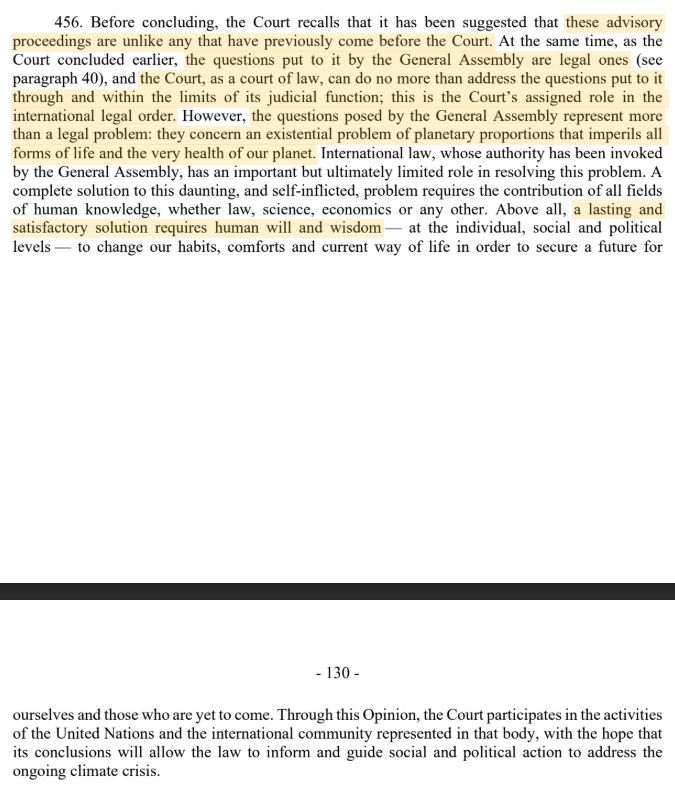 456. Before concluding, the Court recalls that it has been suggested that these advisory proceedings are unlike any that have previously come before the Court. At the same time, as the Court concluded earlier, the questions put to it by the General Assembly are legal ones (see paragraph 40), and the Court, as a court of law, can do no more than address the questions put to it through and within the limits of its judicial function; this is the Court’s assigned role in the international legal order. However, the questions posed by the General Assembly represent more than a legal problem: they concern an existential problem of planetary proportions that imperils all forms of life and the very health of our planet. International law, whose authority has been invoked by the General Assembly, has an important but ultimately limited role in resolving this problem. A complete solution to this daunting, and self-inflicted, problem requires the contribution of all fields of human knowledge, whether law, science, economics or any other. Above all, a lasting and satisfactory solution requires human will and wisdom — at the individual, social and political levels — to change our habits, comforts and current way of life in order to secure a future for

- 130 -

ourselves and those who are yet to come. Through this Opinion, the Court participates in the activities of the United Nations and the international community represented in that body, with the hope that its conclusions will allow the law to inform and guide social and political action to address the ongoing climate crisis.