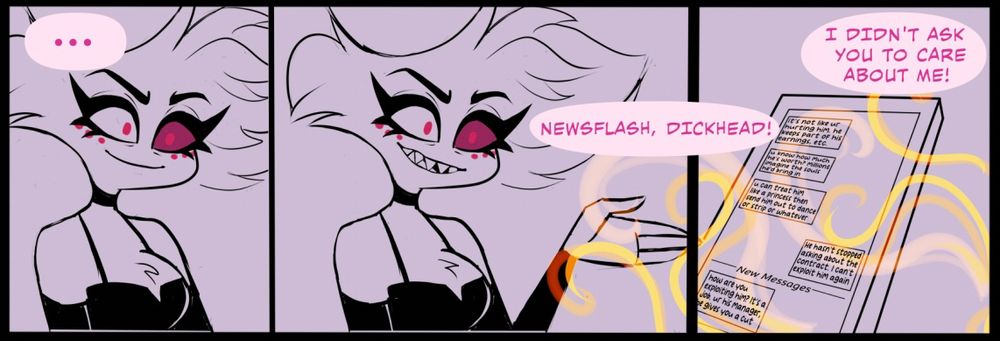 3 frame horizontal comic. Left to right. ➡️ The first and second panel are of a pissed off Angel Dust glaring at someone we can’t see. 
In the first panel he is quiet. In the second panel he shouts “Newsflash, Dickhead!” 
In panel 3 he continues: “I didn’t ask you to care about me!” Panel 3 shows a close of a phone with a text conversation. 
Person 1: it’s not like ur hurting him. he keeps part of his earnings, etc. u know how much he’s worth? millions. imagine the souls he’d bring in. u can treat him like a princess then send him out to dance or strip or whatever.
Person 2: He hasn’t stopped asking about the contract. I can’t exploit him again.
Person 1: how are you exploiting him? it’s a job. ur his manager, he gives you a cut 