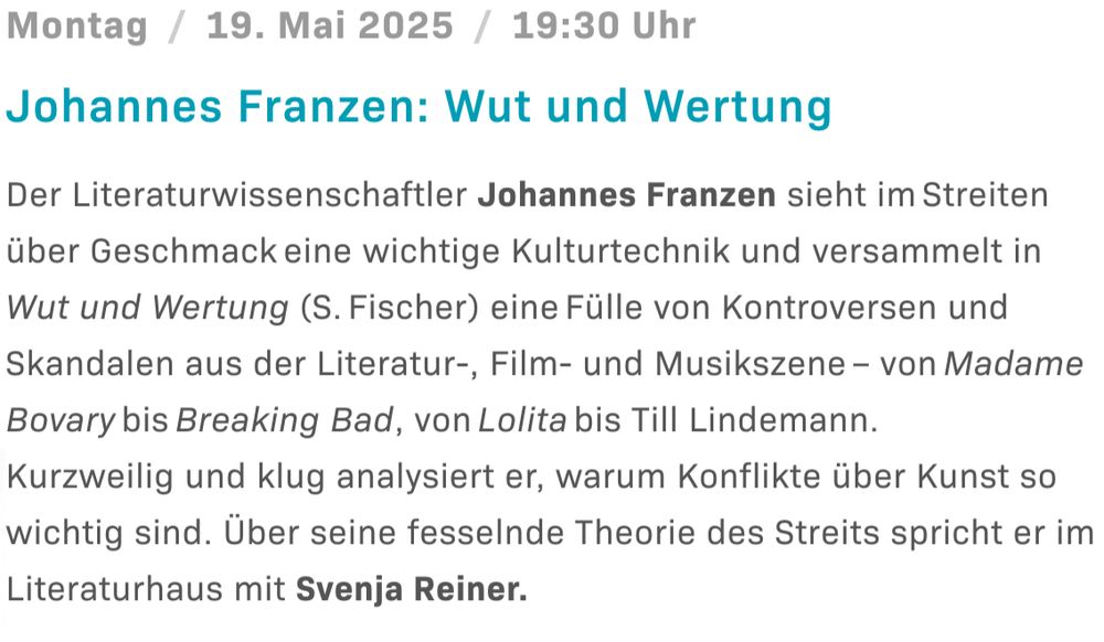 Ankündigung des Literaturhauses Köln: Montag, 19. Mai 2025, 19:30. Johannes Franzen: Wut und Wertung
Der Literaturwissenschaftler Johannes Franzen sieht im Streiten über Geschmack eine wichtige Kulturtechnik und versammelt in Wut und Wertung (S. Fischer) eine Fülle von Kontroversen und Skandalen aus der Literatur-, Film- und Musikszene – von Madame Bovary bis Breaking Bad, von Lolita bis Till Lindemann.
Kurzweilig und klug analysiert er, warum Konflikte über Kunst so wichtig sind. Über seine fesselnde Theorie des Streits spricht er im Literaturhaus mit Svenja Reiner.