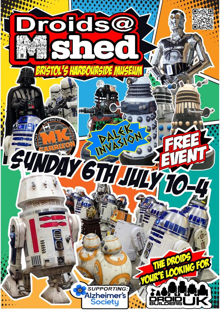 poster with images of Star Wars Droids, R2-D2, BB8, R5-D4, Dalek's from Dr Who. TC-14 a silver humanoid droid. Darth Vader and his Stormtroopers who are members of the Milton Keynes Garrison. A free entry event in support of the Droid Builders UK's chosen charity, Alzheimer's Society. This event is on Sunday 6th July, 10 am to 4pm. At Bristol's Mshed Museum [next door]. Hope to see you all there.