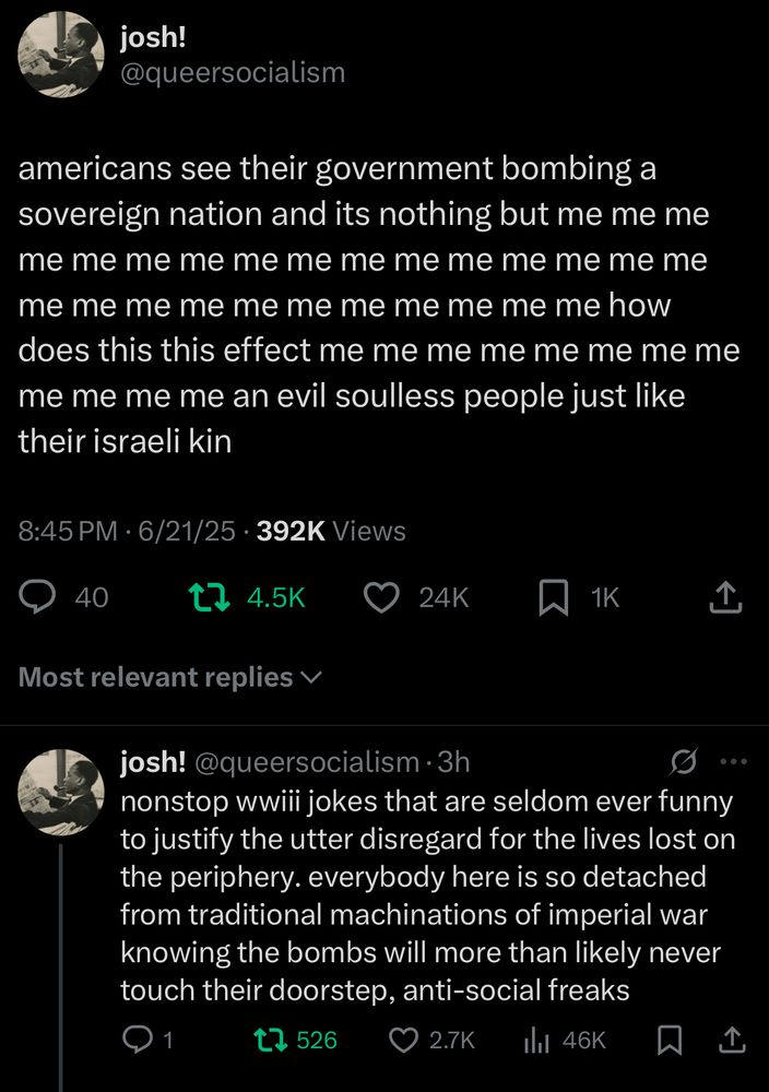 josh!
@queersocialism
americans see their government bombing a sovereign nation and its nothing but me me me me me me me me me me me me me me me me me me me me me me me me me me me how does this this effect me me me me me me me me me me me me an evil soulless people just like their israeli kin
8:45 PM • 6/21/25 • 392K Views
40

josh!@queersocialism•3h

nonstop wwiii jokes that are seldom ever funny to justify the utter disregard for the lives lost on the periphery. everybody here is so detached from traditional machinations of imperial war knowing the bombs will more than likely never touch their doorstep, anti-social freaks
