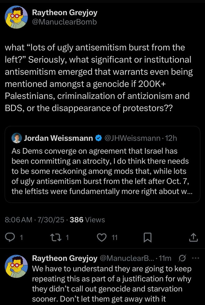 what "lots of ugly antisemitism burst from the left?" Seriously, what significant or institutional antisemitism emerged that warrants even being mentioned amongst a genocide if 200K+
Palestinians, criminalization of antizionism and BDS, or the disappearance of protestors??
Jordan Weissmann
• @JHWeissmann • 12h
As Dems converge on agreement that Israel has been committing an atrocity, I do think there needs to be some reckoning among mods that, while lots of ugly antisemitism burst from the left after Oct. 7, the leftists were fundamentally more right about w...
8:06 AM • 7/30/25 • 386 Views
1
11
Raytheon Greyjoy @ManuclearB.•11m S•••
We have to understand they are going to keep repeating this as part of a justification for why they didn't call out genocide and starvation sooner. Don't let them get away with it