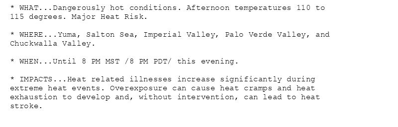 * WHAT...Dangerously hot conditions. Afternoon temperatures 110 to
115 degrees. Major Heat Risk.

* WHERE...Yuma, Salton Sea, Imperial Valley, Palo Verde Valley, and
Chuckwalla Valley.

* WHEN...Until 8 PM MST /8 PM PDT/ this evening.

* IMPACTS...Heat related illnesses increase significantly during
extreme heat events. Overexposure can cause heat cramps and heat
exhaustion to develop and, without intervention, can lead to heat
stroke.