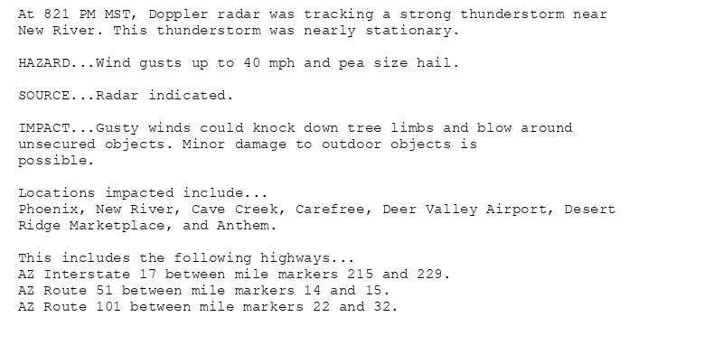 At 821 PM MST, Doppler radar was tracking a strong thunderstorm near
New River. This thunderstorm was nearly stationary.

HAZARD...Wind gusts up to 40 mph and pea size hail.

SOURCE...Radar indicated.

IMPACT...Gusty winds could knock down tree limbs and blow around
unsecured objects. Minor damage to outdoor objects is
possible.

Locations impacted include...
Phoenix, New River, Cave Creek, Carefree, Deer Valley Airport, Desert
Ridge Marketplace, and Anthem.

This includes the following highways...
AZ Interstate 17 between mile markers 215 and 229.
AZ Route 51 between mile markers 14 and 15.
AZ Route 101 between mile markers 22 and 32.