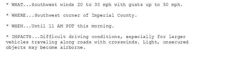 * WHAT...Southwest winds 20 to 30 mph with gusts up to 50 mph.

* WHERE...Southwest corner of Imperial County.

* WHEN...Until 11 AM PDT this morning.

* IMPACTS...Difficult driving conditions, especially for larger
vehicles traveling along roads with crosswinds. Light, unsecured
objects may become airborne.
