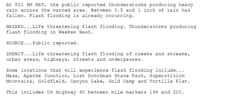At 931 PM MST, the public reported thunderstorms producing heavy
rain across the warned area. Between 0.5 and 1 inch of rain has
fallen. Flash flooding is already occurring.

HAZARD...Life threatening flash flooding. Thunderstorms producing
flash flooding in Weekes Wash.

SOURCE...Public reported.

IMPACT...Life threatening flash flooding of creeks and streams,
urban areas, highways, streets and underpasses.

Some locations that will experience flash flooding include...
Mesa, Apache Junction, Lost Dutchman State Park, Superstition
Mountains, Goldfield, Canyon Lake, Gold Camp and Tortilla Flat.

This includes US Highway 60 between mile markers 194 and 200.