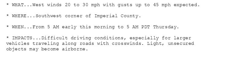 * WHAT...West winds 20 to 30 mph with gusts up to 45 mph expected.

* WHERE...Southwest corner of Imperial County.

* WHEN...From 5 AM early this morning to 5 AM PDT Thursday.

* IMPACTS...Difficult driving conditions, especially for larger
vehicles traveling along roads with crosswinds. Light, unsecured
objects may become airborne.