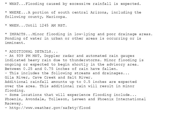* WHAT...Flooding caused by excessive rainfall is expected.

* WHERE...A portion of south central Arizona, including the
following county, Maricopa.

* WHEN...Until 1245 AM MST.

* IMPACTS...Minor flooding in low-lying and poor drainage areas.
Ponding of water in urban or other areas is occurring or is
imminent.

* ADDITIONAL DETAILS...
- At 939 PM MST, Doppler radar and automated rain gauges
indicated heavy rain due to thunderstorms. Minor flooding is
ongoing or expected to begin shortly in the advisory area.
Between 0.25 and 0.75 inches of rain have fallen.
- This includes the following streams and drainages...
Gila River, Cave Creek and Salt River.
Additional rainfall amounts up to 0.5 inches are expected
over the area. This additional rain will result in minor
flooding.
- Some locations that will experience flooding include...
Phoenix, Avondale, Tolleson, Laveen and Phoenix International
Raceway.
- http://www.weather.gov/safety/flood