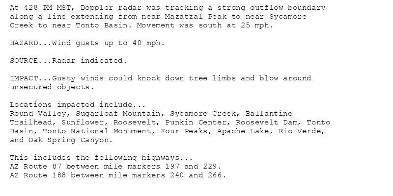 At 428 PM MST, Doppler radar was tracking a strong outflow boundary
along a line extending from near Mazatzal Peak to near Sycamore
Creek to near Tonto Basin. Movement was south at 25 mph.

HAZARD...Wind gusts up to 40 mph.

SOURCE...Radar indicated.

IMPACT...Gusty winds could knock down tree limbs and blow around
unsecured objects.

Locations impacted include...
Round Valley, Sugarloaf Mountain, Sycamore Creek, Ballantine
Trailhead, Sunflower, Roosevelt, Punkin Center, Roosevelt Dam, Tonto
Basin, Tonto National Monument, Four Peaks, Apache Lake, Rio Verde,
and Oak Spring Canyon.

This includes the following highways...
AZ Route 87 between mile markers 197 and 229.
AZ Route 188 between mile markers 240 and 266.
