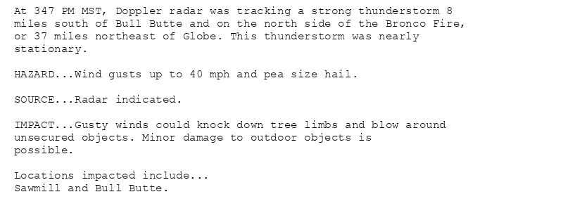 At 347 PM MST, Doppler radar was tracking a strong thunderstorm 8
miles south of Bull Butte and on the north side of the Bronco Fire,
or 37 miles northeast of Globe. This thunderstorm was nearly
stationary.

HAZARD...Wind gusts up to 40 mph and pea size hail.

SOURCE...Radar indicated.

IMPACT...Gusty winds could knock down tree limbs and blow around
unsecured objects. Minor damage to outdoor objects is
possible.

Locations impacted include...
Sawmill and Bull Butte.