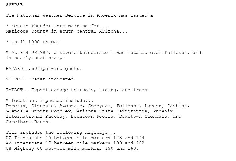 SVRPSR

The National Weather Service in Phoenix has issued a

* Severe Thunderstorm Warning for...
Maricopa County in south central Arizona...

* Until 1000 PM MST.

* At 914 PM MST, a severe thunderstorm was located over Tolleson, and
is nearly stationary.

HAZARD...60 mph wind gusts.

SOURCE...Radar indicated.

IMPACT...Expect damage to roofs, siding, and trees.

* Locations impacted include...
Phoenix, Glendale, Avondale, Goodyear, Tolleson, Laveen, Cashion,
Glendale Sports Complex, Arizona State Fairgrounds, Phoenix
International Raceway, Downtown Peoria, Downtown Glendale, and
Camelback Ranch.

This includes the following highways...
AZ Interstate 10 between mile markers 128 and 144.
AZ Interstate 17 between mile markers 199 and 202.
US Highway 60 between mile markers 150 and 160.