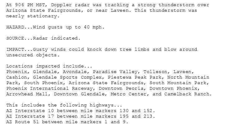 At 906 PM MST, Doppler radar was tracking a strong thunderstorm over
Arizona State Fairgrounds, or near Laveen. This thunderstorm was
nearly stationary.

HAZARD...Wind gusts up to 40 mph.

SOURCE...Radar indicated.

IMPACT...Gusty winds could knock down tree limbs and blow around
unsecured objects.

Locations impacted include...
Phoenix, Glendale, Avondale, Paradise Valley, Tolleson, Laveen,
Cashion, Glendale Sports Complex, Piestewa Peak Park, North Mountain
Park, South Phoenix, Arizona State Fairgrounds, South Mountain Park,
Phoenix International Raceway, Downtown Peoria, Downtown Phoenix,
Arrowhead Mall, Downtown Glendale, Metro Center, and Camelback Ranch.

This includes the following highways...
AZ Interstate 10 between mile markers 130 and 152.
AZ Interstate 17 between mile markers 195 and 213.
AZ Route 51 between mile markers 1 and 9.