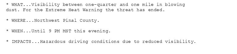 * WHAT...Visibility between one-quarter and one mile in blowing
dust. For the Extreme Heat Warning the threat has ended.

* WHERE...Northwest Pinal County.

* WHEN...Until 9 PM MST this evening.

* IMPACTS...Hazardous driving conditions due to reduced visibility.