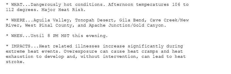 * WHAT...Dangerously hot conditions. Afternoon temperatures 106 to
112 degrees. Major Heat Risk.

* WHERE...Aguila Valley, Tonopah Desert, Gila Bend, Cave Creek/New
River, West Pinal County, and Apache Junction/Gold Canyon.

* WHEN...Until 8 PM MST this evening.

* IMPACTS...Heat related illnesses increase significantly during
extreme heat events. Overexposure can cause heat cramps and heat
exhaustion to develop and, without intervention, can lead to heat
stroke.