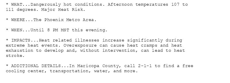 * WHAT...Dangerously hot conditions. Afternoon temperatures 107 to
111 degrees. Major Heat Risk.

* WHERE...The Phoenix Metro Area.

* WHEN...Until 8 PM MST this evening.

* IMPACTS...Heat related illnesses increase significantly during
extreme heat events. Overexposure can cause heat cramps and heat
exhaustion to develop and, without intervention, can lead to heat
stroke.

* ADDITIONAL DETAILS...In Maricopa County, call 2-1-1 to find a free
cooling center, transportation, water, and more.