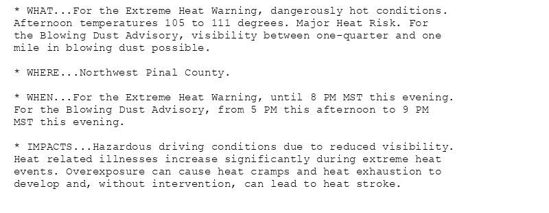 * WHAT...For the Extreme Heat Warning, dangerously hot conditions.
Afternoon temperatures 105 to 111 degrees. Major Heat Risk. For
the Blowing Dust Advisory, visibility between one-quarter and one
mile in blowing dust possible.

* WHERE...Northwest Pinal County.

* WHEN...For the Extreme Heat Warning, until 8 PM MST this evening.
For the Blowing Dust Advisory, from 5 PM this afternoon to 9 PM
MST this evening.

* IMPACTS...Hazardous driving conditions due to reduced visibility.
Heat related illnesses increase significantly during extreme heat
events. Overexposure can cause heat cramps and heat exhaustion to
develop and, without intervention, can lead to heat stroke.