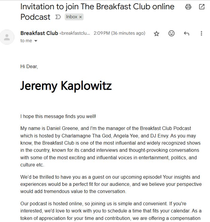 email: Invitation to join The Breakfast Club online Podcast

"Hi Dear,

Jeremy Kaplowitz 

I hope this message finds you well!

My name is Daniel Greene, and I'm the manager of the Breakfast Club Podcast which is hosted by Charlamagne Tha God, Angela Yee, and DJ Envy. As you may know, the Breakfast Club is one of the most influential and widely recognized shows in the country, known for its candid interviews and thought-provoking conversations with some of the most exciting and influential voices in entertainment, politics, and culture etc.  

We’d be thrilled to have you as a guest on our upcoming episode! Your insights and experiences would be a perfect fit for our audience, and we believe your perspective would add tremendous value to the conversation.

Our podcast is hosted online, so joining us is simple and convenient. If you're interested, we'd love to work with you to schedule a time that fits your calendar. As a token of appreciation for your time and contribution, we are offering a compensation"