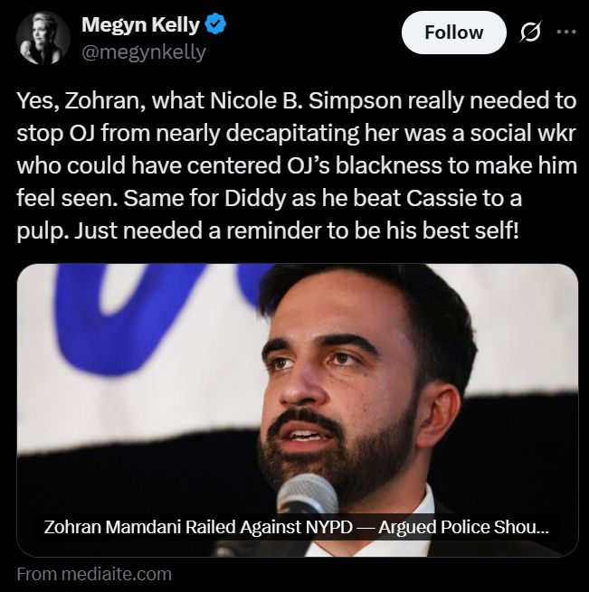 Megyn Kelly on twitter: Yes, Zohran, what Nicole B. Simpson really needed to stop OJ from nearly decapitating her was a social wkr who could have centered OJ’s blackness to make him feel seen. Same for Diddy as he beat Cassie to a pulp. Just needed a reminder to be his best self!
