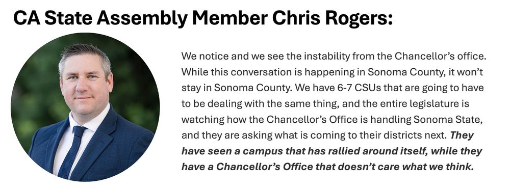 We notice and we see the instability from the Chancellor’s office. While this conversation is happening in Sonoma County, it won’t stay in Sonoma County. We have 6-7 CSUs that are going to have to be dealing with the same thing, and the entire legislature is watching how the Chancellor’s Office is handling Sonoma State, and they are asking what is coming to their districts next. They have seen a campus that has rallied around itself, while they have a Chancellor’s Office that doesn’t care what we think.
