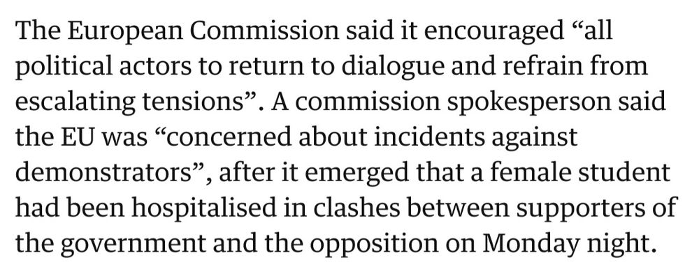 The European Commission said it encouraged “all political actors to return to dialogue and refrain from escalating tensions”. A commission spokesperson said the EU was “concerned about incidents against demonstrators”, after it emerged that a female student had been hospitalised in clashes between supporters of the government and the opposition on Monday night.