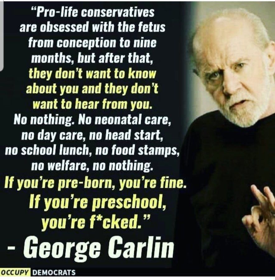 "Boy, these conservatives are really something, aren't they? They're all in favor of the unborn. They will do anything for the unborn. But once you're born, you're on your own. Pro-life conservatives are obsessed with the fetus from conception to nine months. After that, they don't want to know about you. They don't want to hear from you. No nothing. No neonatal care, no day care, no head start, no school lunch, no food stamps, no welfare, no nothing. If you're preborn, you're fine; if you're preschool, you're f*cked."

George Carlin 