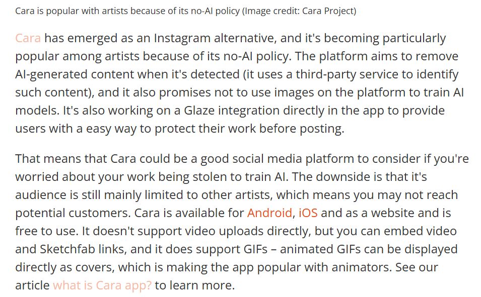 Cara has emerged as an Instagram alternative, and it's becoming particularly popular among artists because of its no-AI policy. The platform aims to remove AI-generated content when it's detected (it uses a third-party service to identify such content), and it also promises not to use images on the platform to train AI models. It's also working on a Glaze integration directly in the app to provide users with a easy way to protect their work before posting.

That means that Cara could be a good social media platform to consider if you're worried about your work being stolen to train AI. The downside is that it's audience is still mainly limited to other artists, which means you may not reach potential customers. Cara is available for Android, iOS and as a website and is free to use. It doesn't support video uploads directly, but you can embed video and Sketchfab links, and it does support GIFs – animated GIFs can be displayed directly as covers, which is making the app popular with animators. See our article what is Cara app? to learn more.