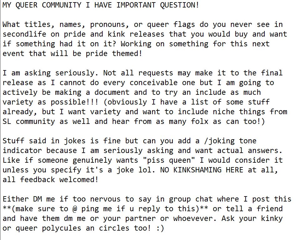 MY QUEER COMMUNITY I HAVE IMPORTANT QUESTION! 

What titles, names, pronouns, or queer flags do you never see in secondlife on pride and kink releases that you would buy and want if something had it on it? Working on something for this next event that will be pride themed!

I am asking seriously. Not all requests may make it to the final release as I cannot do every conceivable one but I am going to actively be making a document and to try an include as much variety as possible!!! (obviously I have a list of some stuff already, but I want variety and want to include niche things from SL community as well and hear from as many folx as can too!)

Stuff said in jokes is fine but can you add a /joking tone indicator because I am seriously asking and want actual answers. Like if someone genuinely wants "piss queen" I would consider it unless you specify it's a joke lol. NO KINKSHAMING HERE at all, all feedback welcomed!

Either DM me if too nervous to say in group chat where I post this **(make sure to @ ping me if u reply to this)** or tell a friend and have them dm me or your partner or whoevever. Ask your kinky or queer polycules an circles too! :)