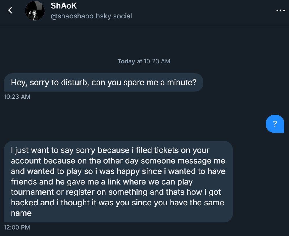 scam message on bluesky saying reported your acc and now your acc will be prob banned an was an accident etc and preys on vulnerable ppl etc. 