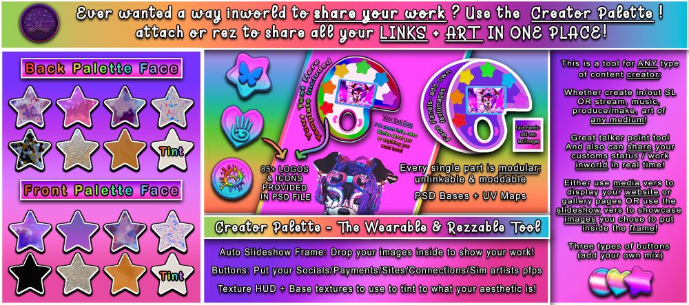 Ever wanted a way inworld to share your work ? Use the Creator Palette ! attach or rez to share all your LINKS + ART IN ONE PLACE! Creator Palette - The Wearable & Rezzable Tool 85+ LOGOS & ICONS PROVIDED IN PSD FILE Every single part is modular: unlinkable & moddable. PSD Bases + UV Maps included. Auto Slideshow Frame: Drop your images inside to show your work! Buttons: Put your Socials/Payments/Sites/Connections/Sim artists pfps Texture HUD + Base textures to use to tint to what your aesthetic is! This is a tool for ANY type of content creator: Whether create in/out SL OR stream, music, produce/make, art of any medium! Great talker point tool And also can share your customs status / work inworld in real time! Either use media vers to display your website or gallery pages OR use the slideshow vers to showcase images you chose to put inside the frame! Three types of buttons (add your own mix)