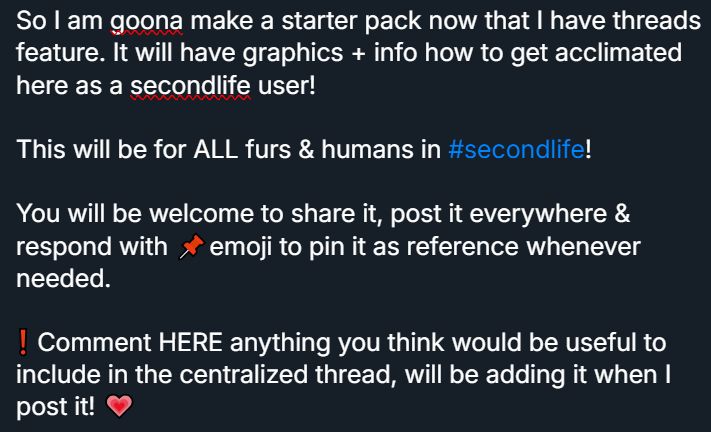 So I am goona make a starter pack now that I have threads feature. It will have graphics + info how to get acclimated here as a secondlife user!



This will be for ALL furs & humans in #secondlife! 



You will be welcome to share it, post it everywhere & respond with 📌emoji to pin it as reference whenever needed. 



❗ Comment HERE anything you think would be useful to include in the centralized thread, will be adding it when I post it! 💗
