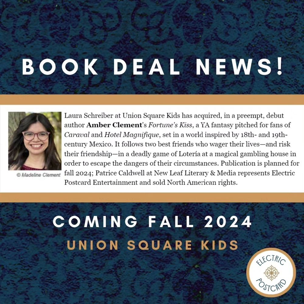 Announcement graphic: Laura Schreiber at Union Square Kids has acquired, in a preempt, debut author Amber Clement's Fortune's Kiss, a YA fantasy pitched for fans of Caraval and Hotel Magnifique, set in a world inspired by 18th- and 19th-century Mexico. It follows two best friends who wager their lives—and risk their friendship—in a deadly game of Lotería at a magical gambling house in order to escape the dangers of their circumstances. Publication is planned for fall 2024; Patrice Caldwell at New Leaf Literary & Media represents Electric Postcard Entertainment and sold North American rights.