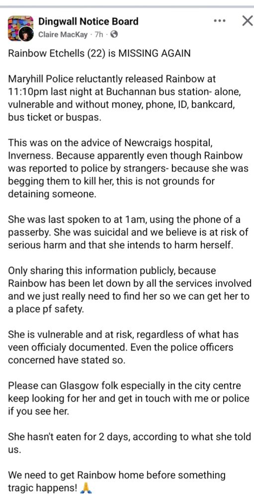 Rainbow Etchells (22) is MISSING AGAIN
•. X
Maryhill Police reluctantly released Rainbow at 11:10pm last night at Buchannan bus station- alone, vulnerable and without money, phone, ID, bankcard, bus ticket or buspas.
This was on the advice of Newcraigs hospital, Inverness. Because apparently even though Rainbow was reported to police by strangers- because she was begging them to kill her, this is not grounds for detaining someone.
She was last spoken to at 1am, using the phone of a passerby. She was suicidal and we believe is at risk of serious harm and that she intends to harm herself.
Only sharing this information publicly, because Rainbow has been let down by all the services involved and we just really need to find her so we can get her to a place pf safety.
She is vulnerable and at risk, regardless of what has veen officialy documented. Even the police officers concerned have stated so.
Please can Glasgow folk especially in the city centre keep looking for her and get in touch with me or police if you see her.
She hasn't eaten for 2 days, according to what she told US.
We need to get Rainbow home before something tragic happens!