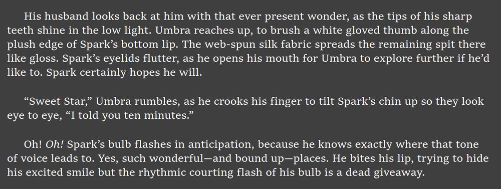 His husband looks back at him with that ever present wonder, as the tips of his sharp teeth shine in the low light. Umbra reaches up, to brush a white gloved thumb along the plush edge of Spark’s bottom lip. The web-spun silk fabric spreads the remaining spit there like gloss. Spark’s eyelids flutter, as he opens his mouth for Umbra to explore further if he’d like to. Spark certainly hopes he will. 

“Sweet Star,” Umbra rumbles, as he crooks his finger to tilt Spark’s chin up so they look eye to eye, “I told you ten minutes.”

Oh! Oh! Spark’s bulb flashes in anticipation, because he knows exactly where that tone of voice leads to. Yes, such wonderful—and bound up—places. He bites his lip, trying to hide his excited smile but the rhythmic courting flash of his bulb is a dead giveaway.