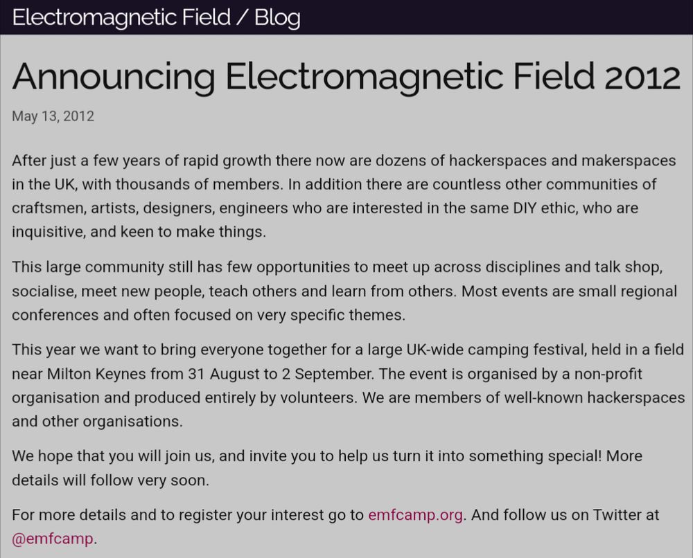 A screenshot of a blog post, it reads:

Announcing Electromagnetic Field 2012
May 13, 2012

After just a few years of rapid growth there now are dozens of hackerspaces and makerspaces in the UK, with thousands of members. In addition there are countless other communities of craftsmen, artists, designers, engineers who are interested in the same DIY ethic, who are inquisitive, and keen to make things.

This year we want to bring everyone together for a large UK-wide camping festival, held in a field near Milton Keynes from 31 August to 2 September. The event is organised by a non-profit organisation and produced entirely by volunteers. We are members of well-known hackerspaces and other organisations.

We hope that you will join us, and invite you to help us turn it into something special! More details will follow very soon.

For more details and to register your interest go to emfcamp.org. And follow us on Twitter at @emfcamp.