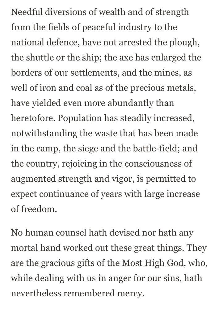 Needful diversions of wealth and of strength from the fields of peaceful industry to the national defence, have not arrested the plough, the shuttle or the ship; the axe has enlarged the borders of our settlements, and the mines, as well of iron and coal as of the precious metals, have yielded even more abundantly than heretofore. Population has steadily increased, notwithstanding the waste that has been made in the camp, the siege and the battle-field; and the country, rejoicing in the consciousness of augmented strength and vigor, is permitted to expect continuance of years with large increase of freedom.

No human counsel hath devised nor hath any mortal hand worked out these great things. They are the gracious gifts of the Most High God, who, while dealing with us in anger for our sins, hath nevertheless remembered mercy.