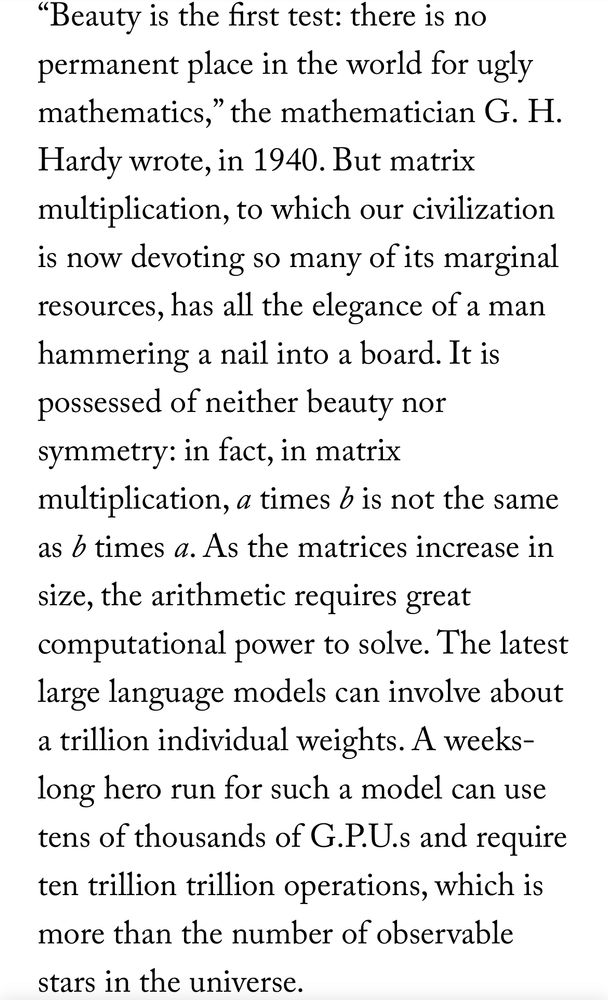 "Beauty is the first test: there is no permanent place in the world for ugly mathematics," the mathematician G. H. Hardy wrote, in 1940. But matrix multiplication, to which our civilization is now devoting so many of its marginal resources, has all the elegance of a man hammering a nail into a board. It is possessed of neither beauty nor symmetry: in fact, in matrix multiplication, a times b is not the same as b times a. As the matrices increase in size, the arithmetic requires great computational power to solve. The latest large language models can involve about a trillion individual weights. A weeks-long hero run for such a model can use tens of thousands of G.P.U.s and require ten trillion trillion operations, which is more than the number of observable stars in the universe.