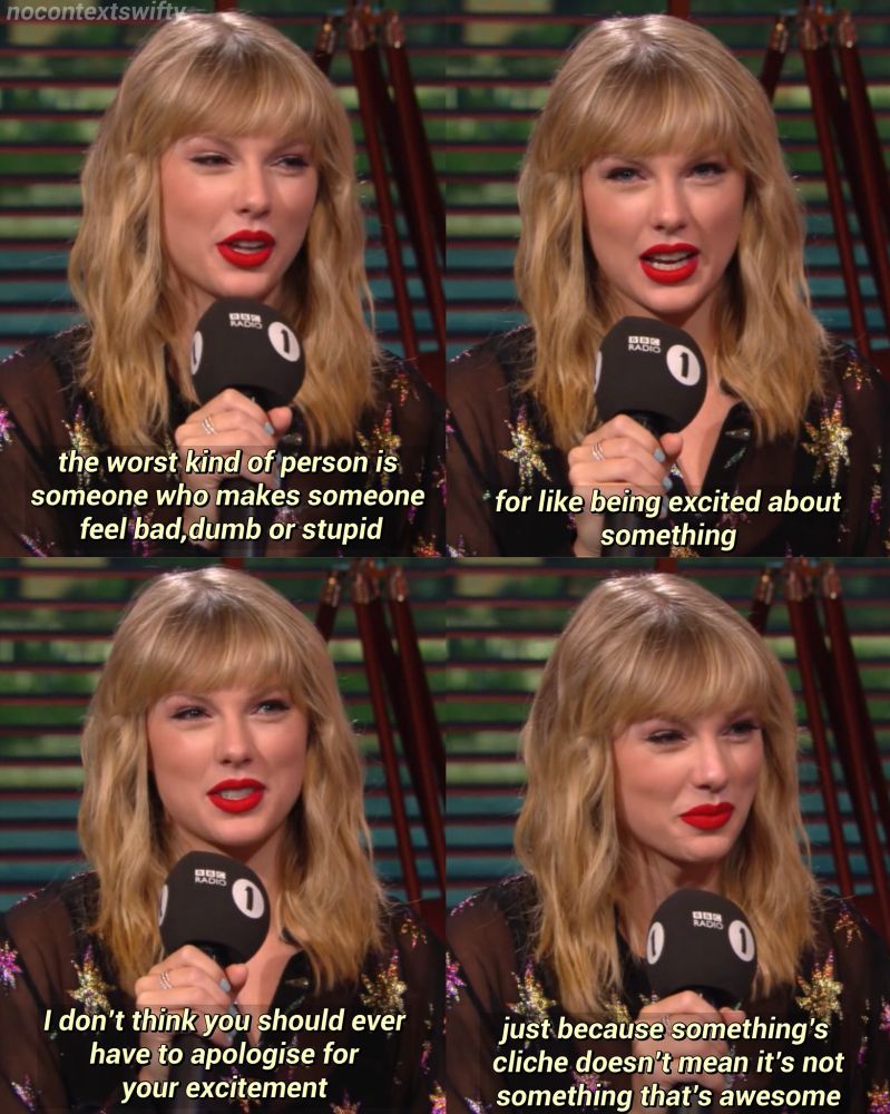 Taylor swift in an interview saying "The worst kind of person is someone who makes someone feel bad, dumb, or stupid for being excited about something. I don't think you should ever have to apologize for your excitement. Just because something's cliche doesn't mean it's not something that's awesome."