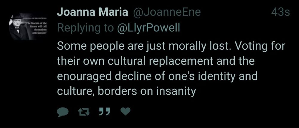 Joanna Maria @JoanneEne
Replying TO
@LlyrPowell

43s

Some people are just morally lost. Voting for their own cultural replacement and the
enouraged decline ofone's Identity and
culture, borders on Insanity
