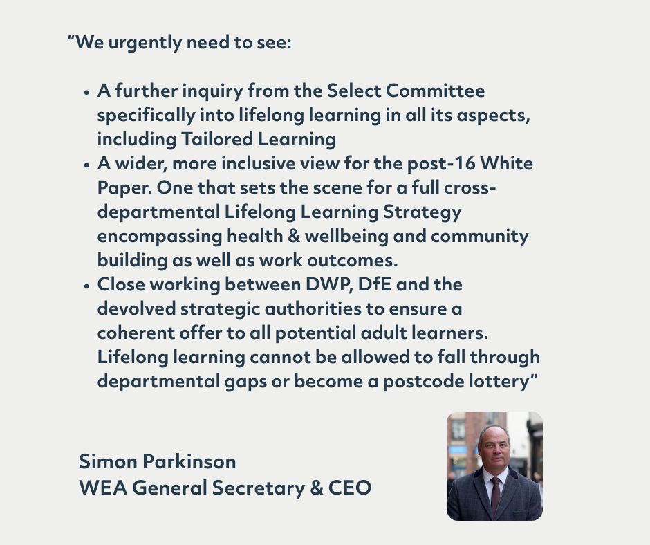 We urgently need to see:

A further inquiry from the Select Committee specifically into lifelong learning in all its aspects, including Tailored Learning
A wider, more inclusive view for the post-16 White Paper. One that sets the scene for a full cross-departmental Lifelong Learning Strategy encompassing health & wellbeing and community building as well as work outcomes.
Close working between DWP, DfE and the devolved strategic authorities to ensure a coherent offer to all potential adult learners. Lifelong learning cannot be allowed to fall through departmental gaps or become a postcode lottery”
Simon Parkinson
WEA General Secretary & CEO
