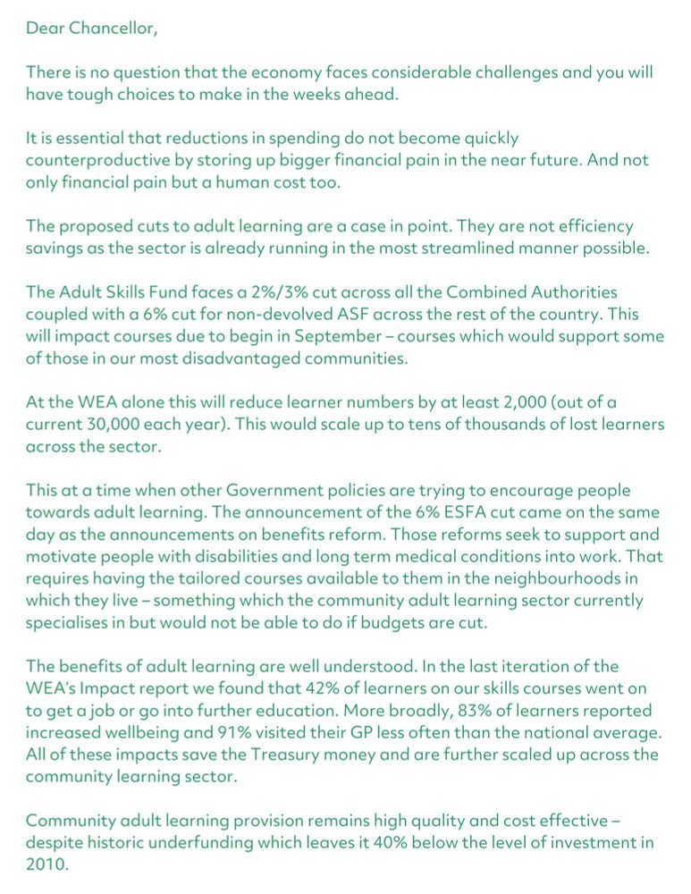 Dear Chancellor,

There is no question that the economy faces considerable challenges and you will have tough choices to make in the weeks ahead. 

It is essential that reductions in spending do not become quickly counterproductive by storing up bigger financial pain in the near future. And not only financial pain but a human cost too. 

The proposed cuts to adult learning are a case in point. They are not efficiency savings as the sector is already running in the most streamlined manner possible. 

The Adult Skills Fund faces a 2%/3% cut across all the Combined Authorities coupled with a 6% cut for non-devolved ASF across the rest of the country. This will impact courses due to begin in September – courses which would support some of those in our most disadvantaged communities. 

At the WEA alone this will reduce learner numbers by at least 2,000 (out of a current 30,000 each year). This would scale up to tens of thousands of lost learners across the sector. 

This at a time when other Government policies are trying to encourage people towards adult learning. The announcement of the 6% ESFA cut came on the same day as the announcements on benefits reform. Those reforms seek to support and motivate people with disabilities and long term medical conditions into work. That requires having the tailored courses available to them in the neighbourhoods in which they live – something which the community adult learning sector currently specialises in but would not be able to do if budgets are cut. 

The benefits of adult learning are well understood. In the last iteration of the WEA’s Impact report we found that 42% of learners on our skills courses went on to get a job or go into further education. More broadly, 83% of learners reported increased wellbeing and 91% visited their GP less often than the national average. All of these impacts save the Treasury money and are further scaled up across the community learning sector. 

Follow the weblink to read the full letter.
