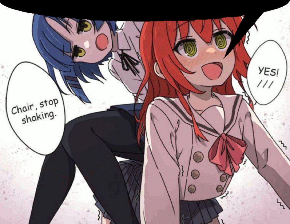 Original artwork posted to the website danbooru by user @takocyu_343 on 06/29/2023 (https://danbooru .donmai.us/posts/6447533), depicting the Bocchi the Rock character Kita Ikuyu down on all-fours being used as a chair by the character Yamada Ryo. Ryo is leaning-forward slightly while looking down & demanding: "Chair, stop talking." as a blushing & obedient Ikuyu exclaims: "YES!".

The original image has had its text altered to English & a partial speech-bubble has been added to the top, giving the impression that the social-media post being replied to references the image's relationship dynamic.