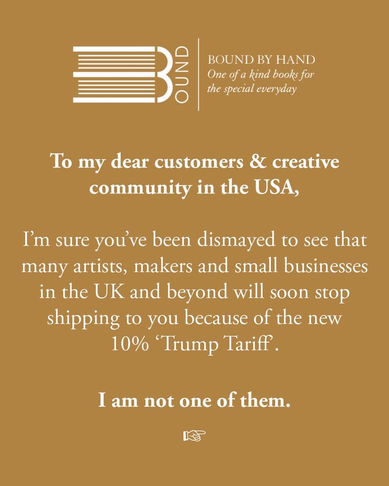 Against a warm ochre background, the white Bound by Hand logo appears at the top of the image. Underneath, white text reads: To my dear customers & creative community in the USA, 

I’m sure you’ve been dismayed to see that many artists, makers and small businesses in the UK and beyond will soon stop shipping to you because of the new 10% ‘Trump Tariff’.

I am not one of them.
